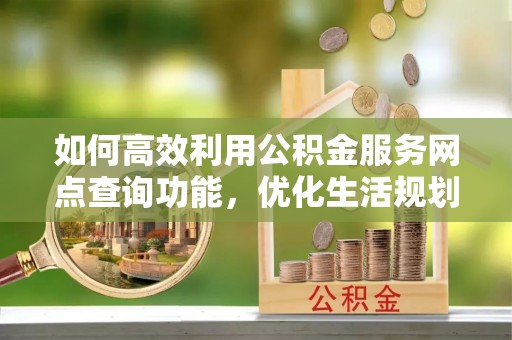 韶山如何高效利用公积金服务网点查询功能，优化生活规划