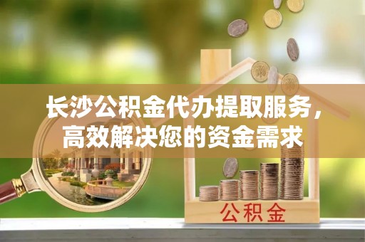 韶山长沙公积金代办提取服务，高效解决您的资金需求