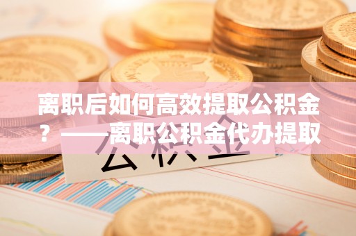 韶山离职后如何高效提取公积金？——离职公积金代办提取全流程解析