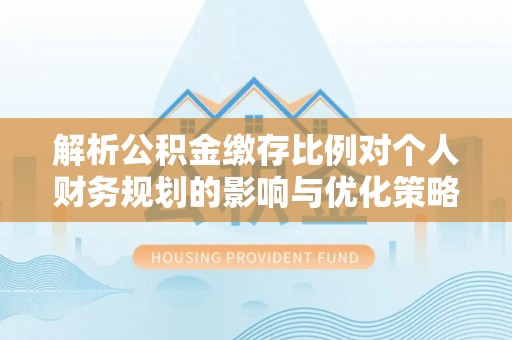 韶山解析公积金缴存比例对个人财务规划的影响与优化策略