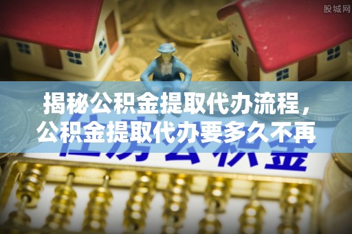 韶山揭秘公积金提取代办流程，公积金提取代办要多久不再迷茫