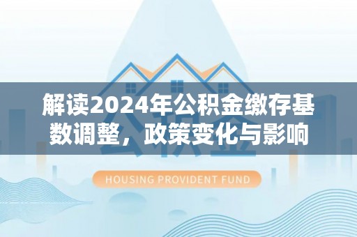 韶山解读2024年公积金缴存基数调整，政策变化与影响