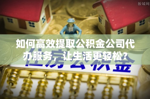 韶山如何高效提取公积金公司代办服务，让生活更轻松？