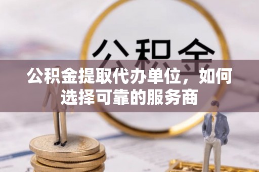 韶山公积金提取代办单位，如何选择可靠的服务商