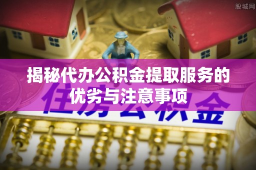 韶山揭秘代办公积金提取服务的优劣与注意事项