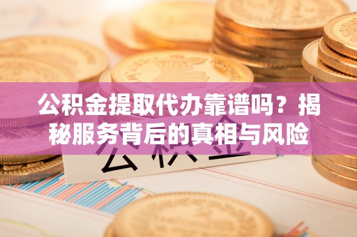 韶山公积金提取代办靠谱吗？揭秘服务背后的真相与风险
