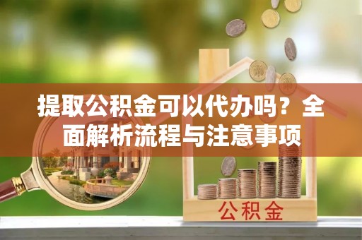 韶山提取公积金可以代办吗？全面解析流程与注意事项
