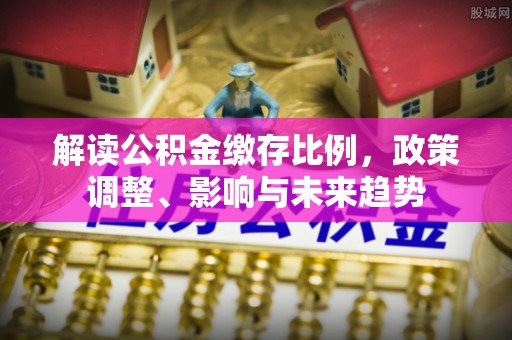 韶山解读公积金缴存比例，政策调整、影响与未来趋势
