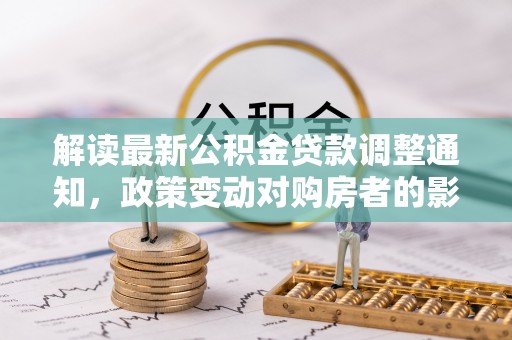 韶山解读最新公积金贷款调整通知，政策变动对购房者的影响