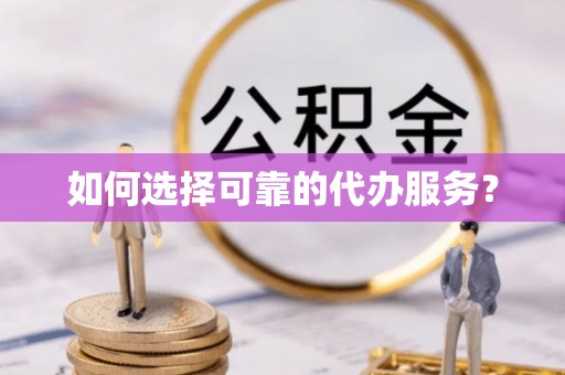 韶山如何选择可靠的代办服务？