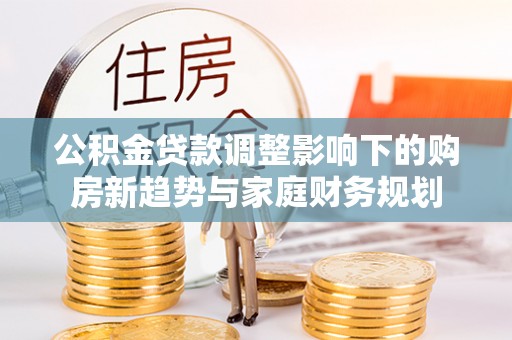 韶山公积金贷款调整影响下的购房新趋势与家庭财务规划