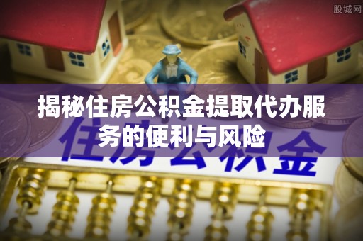 韶山揭秘住房公积金提取代办服务的便利与风险