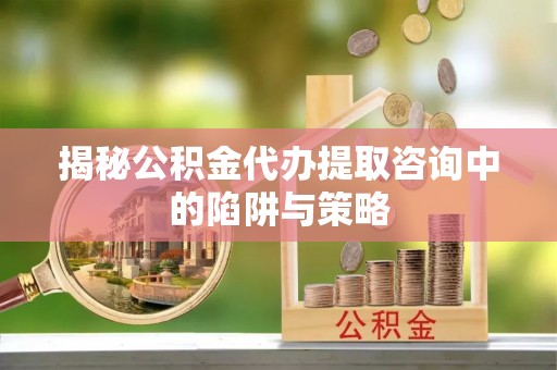 韶山揭秘公积金代办提取咨询中的陷阱与策略