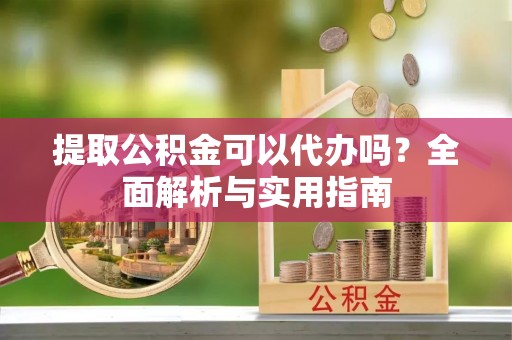 韶山提取公积金可以代办吗？全面解析与实用指南