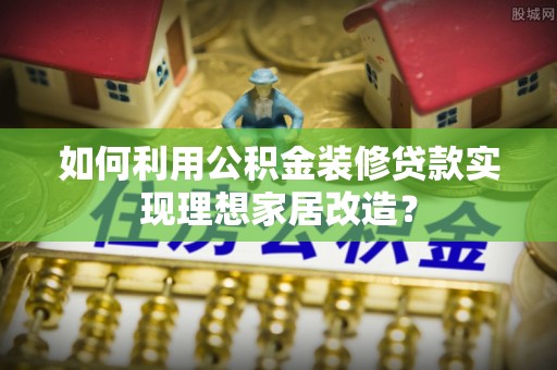 韶山如何利用公积金装修贷款实现理想家居改造？