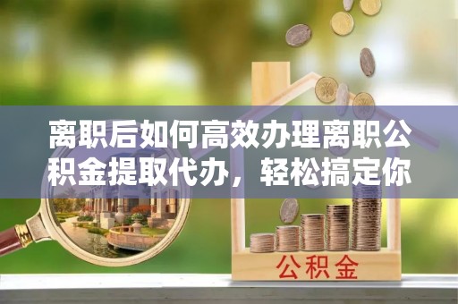 韶山离职后如何高效办理离职公积金提取代办，轻松搞定你的公积金