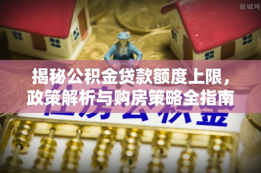 韶山揭秘公积金贷款额度上限，政策解析与购房策略全指南