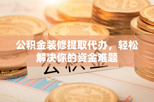 韶山公积金装修提取代办，轻松解决你的资金难题