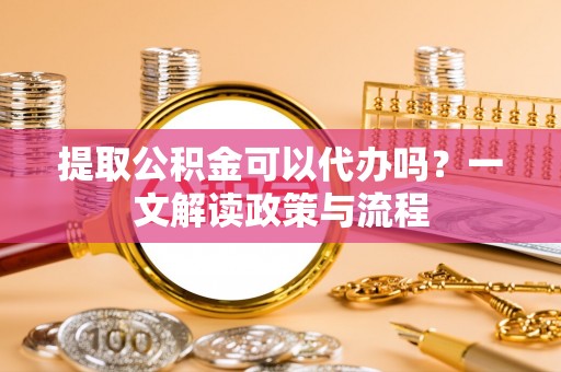 韶山提取公积金可以代办吗？一文解读政策与流程