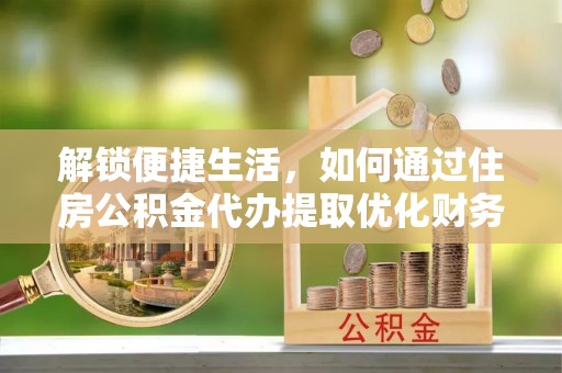 韶山解锁便捷生活，如何通过住房公积金代办提取优化财务规划