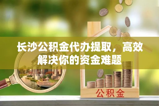 韶山长沙公积金代办提取，高效解决你的资金难题