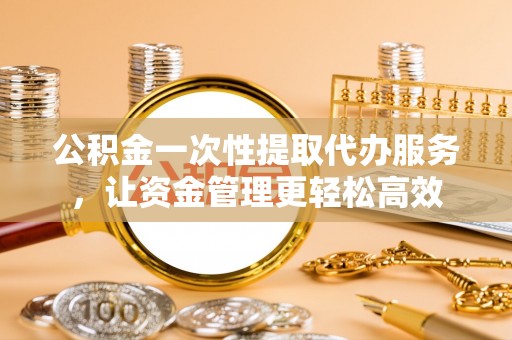 韶山公积金一次性提取代办服务，让资金管理更轻松高效